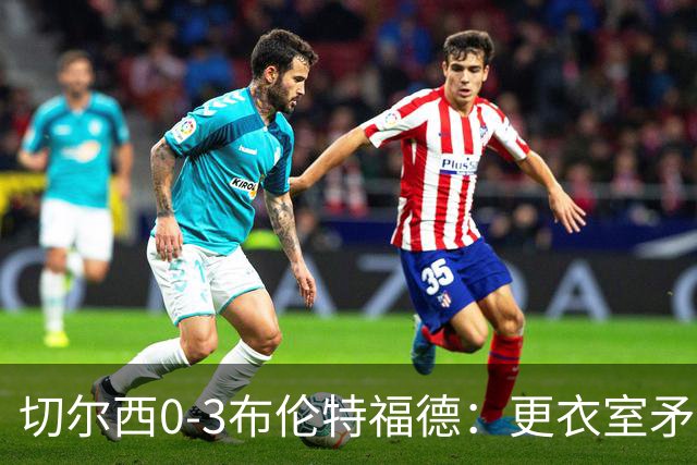 切尔西0-3布伦特福德：更衣室矛盾 结构性崩塌，阿隆索信任告急